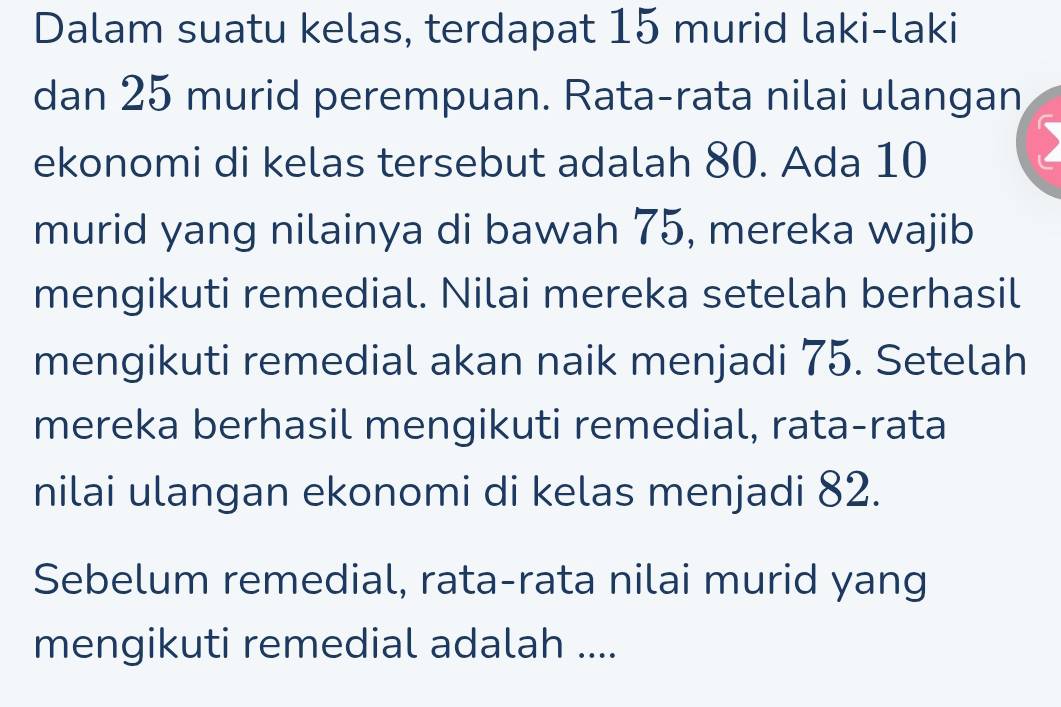 Dalam suatu kelas, terdapat 15 murid laki-laki 
dan 25 murid perempuan. Rata-rata nilai ulangan 
ekonomi di kelas tersebut adalah 80. Ada 10
D 
murid yang nilainya di bawah 75, mereka wajib 
mengikuti remedial. Nilai mereka setelah berhasil 
mengikuti remedial akan naik menjadi 75. Setelah 
mereka berhasil mengikuti remedial, rata-rata 
nilai ulangan ekonomi di kelas menjadi 82. 
Sebelum remedial, rata-rata nilai murid yang 
mengikuti remedial adalah ....