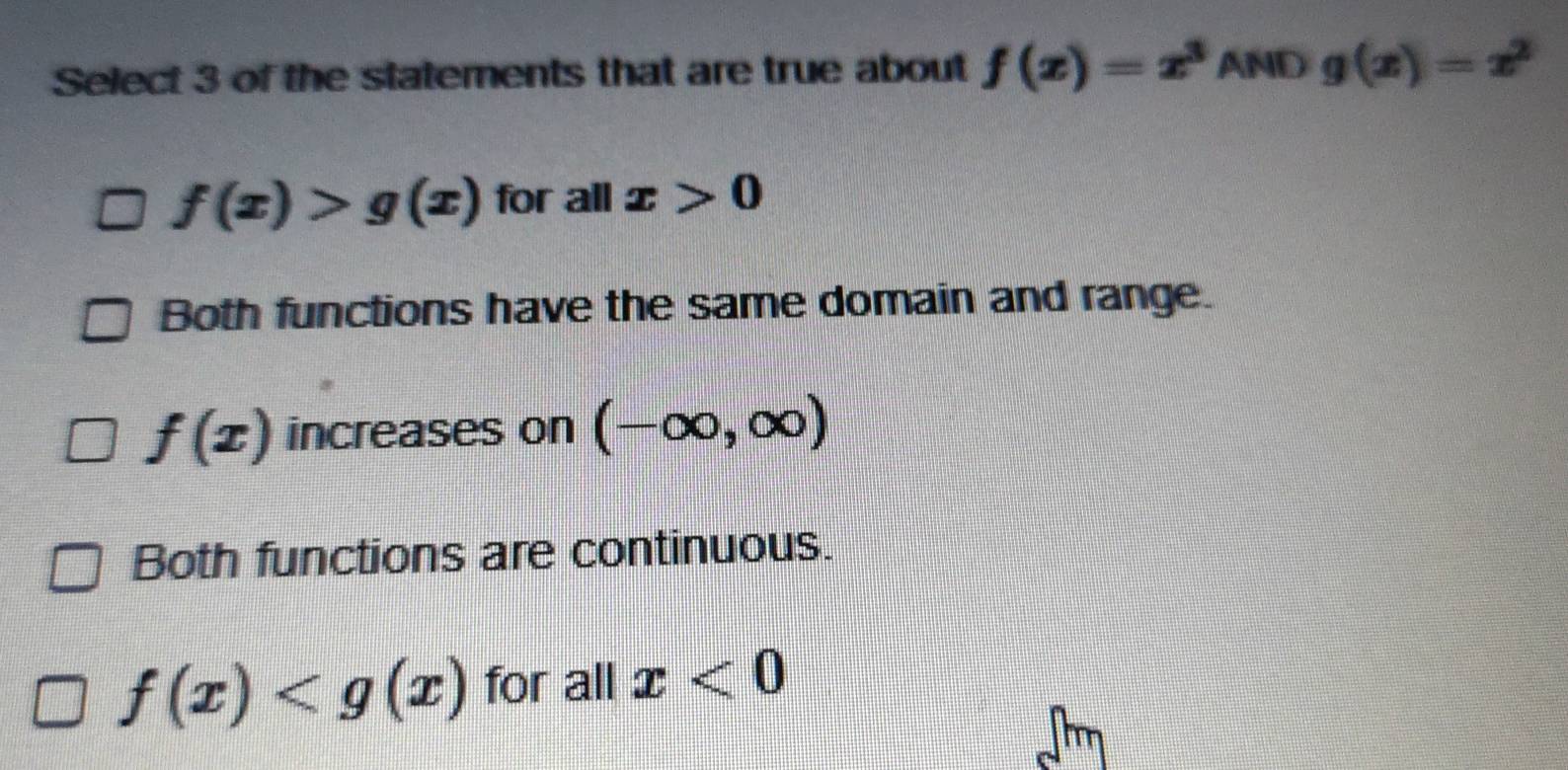 Select 3 of the statements that are true about f(x)=x^3 AND g(x)=x^2
f(x)>g(x) for all x>0
Both functions have the same domain and range.
f(x) increases on (-∈fty ,∈fty )
Both functions are continuous.
f(x) for all x<0</tex>