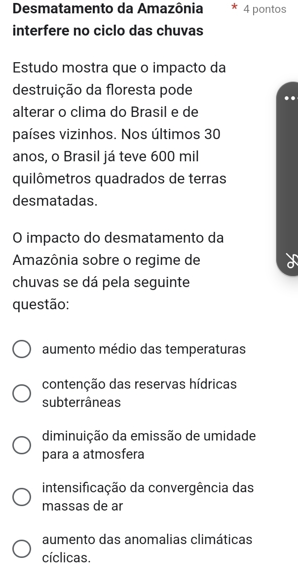 Desmatamento da Amazônia 4 pontos
interfere no ciclo das chuvas
Estudo mostra que o impacto da
destruição da floresta pode
alterar o clima do Brasil e de
países vizinhos. Nos últimos 30
anos, o Brasil já teve 600 mil
quilômetros quadrados de terras
desmatadas.
O impacto do desmatamento da
Amazônia sobre o regime de
chuvas se dá pela seguinte
questão:
aumento médio das temperaturas
contenção das reservas hídricas
subterrâneas
diminuição da emissão de umidade
para a atmosfera
intensificação da convergência das
massas de ar
aumento das anomalias climáticas
cíclicas.