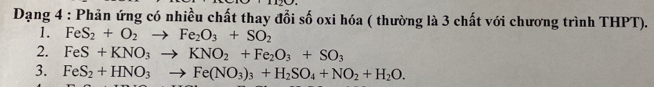 Dạng 4 : Phản ứng có nhiều chất thay đổi số oxi hóa ( thường là 3 chất với chương trình THPT). 
1. FeS_2+O_2to Fe_2O_3+SO_2
2. FeS+KNO_3to KNO_2+Fe_2O_3+SO_3
3. FeS_2+HNO_3to Fe(NO_3)_3+H_2SO_4+NO_2+H_2O.