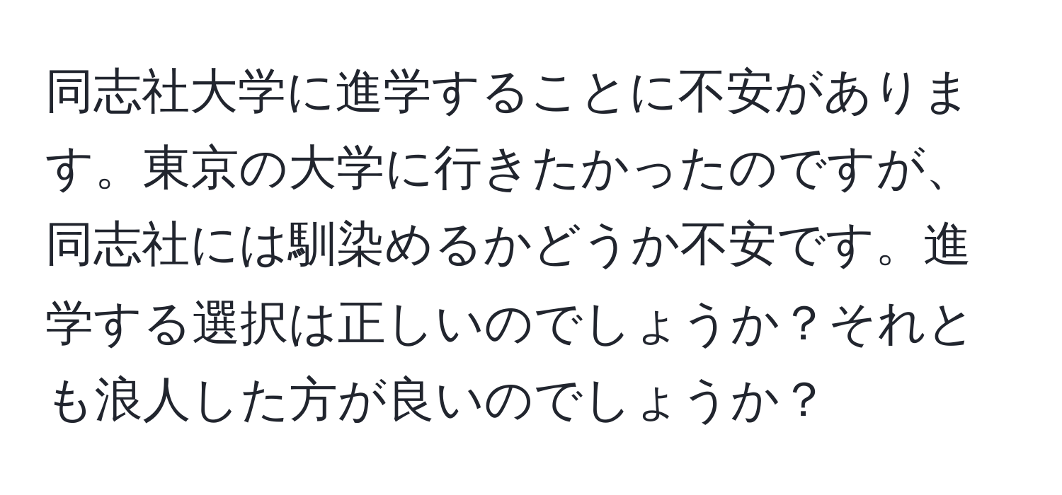 同志社大学に進学することに不安があります。東京の大学に行きたかったのですが、同志社には馴染めるかどうか不安です。進学する選択は正しいのでしょうか？それとも浪人した方が良いのでしょうか？