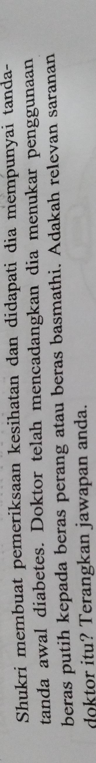 Shukri membuat pemeriksaan kesihatan dan didapati dia mempunyai tanda- 
tanda awal diabetes. Doktor telah mencadangkan dia menukar penggunaan 
beras putih kepada beras perang atau beras basmathi. Adakah relevan saranan 
doktor itu? Terangkan jawapan anda.