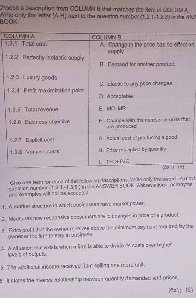 Choose a description from COLUMN B that matches the item in COLUM A. 
Write only the letter (A-H) next to the question number (1.2.1-1.2.8) in the ANS 
BOOK. 
C 
1 on 
1 
1 
1 
t 
Give one term for each of the following descriptions. Write only the sword next to t 
question number (1.3.1.-1.3.6.) in the ANSWER BOOK. Abbreviations, acronyms 
and examples will not be accepted 
.1. A market structure in which businesses have market power. 
.2. Measures how responsive consumers are to changes in price of a product. 
.3 Extra profit that the owner receives above the minimum payment required by the 
owner of the firm to stay in business. 
4 A situation that exists when a firm is able to divide its costs over higher 
levels of outputs. 
5 The additional income received from selling one more unit. 
6 It states the inverse relationship between quantity demanded and prices. 
(6x1) (6)