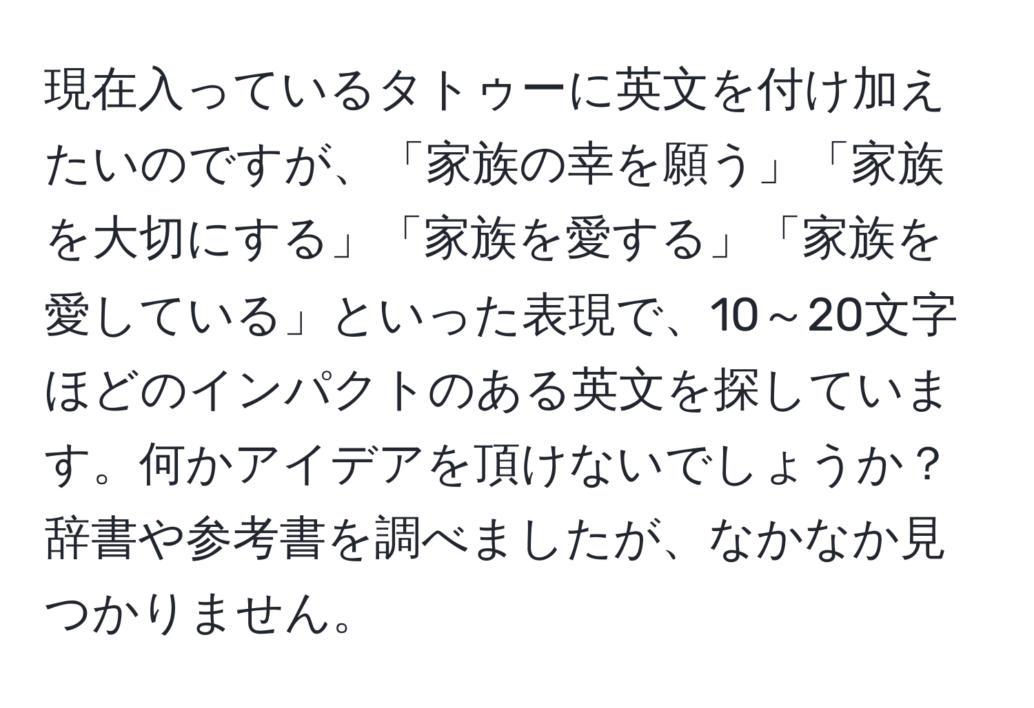 現在入っているタトゥーに英文を付け加えたいのですが、「家族の幸を願う」「家族を大切にする」「家族を愛する」「家族を愛している」といった表現で、10～20文字ほどのインパクトのある英文を探しています。何かアイデアを頂けないでしょうか？辞書や参考書を調べましたが、なかなか見つかりません。