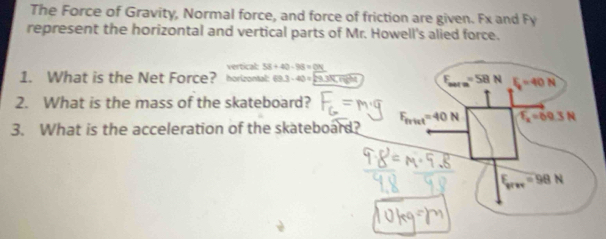 The Force of Gravity, Normal force, and force of friction are given. Fx and Fy
represent the horizontal and vertical parts of Mr. Howell's alied force.
vertical: 58+40-98=_ ON
1. What is the Net Force? horizontal: 89.3-40=29.35 a
2. What is the mass of the skateboard?
3. What is the acceleration of the skateboard?