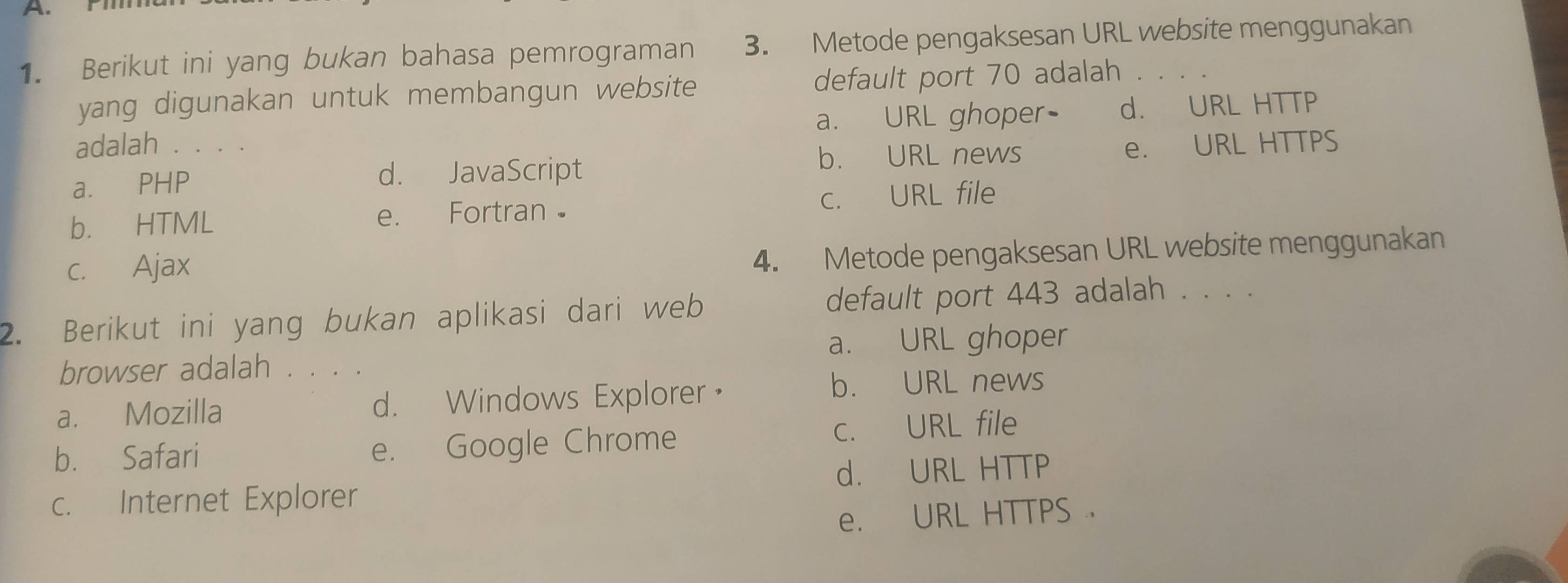 Berikut ini yang bukan bahasa pemrograman 3. Metode pengaksesan URL website menggunakan
yang digunakan untuk membangun website default port 70 adalah . . . .
adalah . . . . a. URL ghoper- d. URL HTTP
b. URL news
a. PHP d. JavaScript e. URL HTTPS
b. HTML e. Fortran c. URL file
c. Ajax
4. Metode pengaksesan URL website menggunakan
2. Berikut ini yang bukan aplikasi dari web default port 443 adalah . . . .
a. URL ghoper
browser adalah . . . .
a. Mozilla d. Windows Explorer，
b. URL news
b. Safari e. Google Chrome c. URL file
c. Internet Explorer d. URL HTTP
e. URL HTTPS .