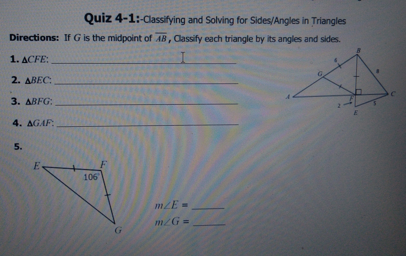 Quiz 4-1 :-Classifying and Solving for Sides/Angles in Triangles
Directions:  If G is the midpoint of overline AB , Classify each triangle by its angles and sides.
1. Delta CFE
2. Delta BEC :
3. Delta BFG _
4. Delta GAF
5.
m∠ E=-
m∠ G=-