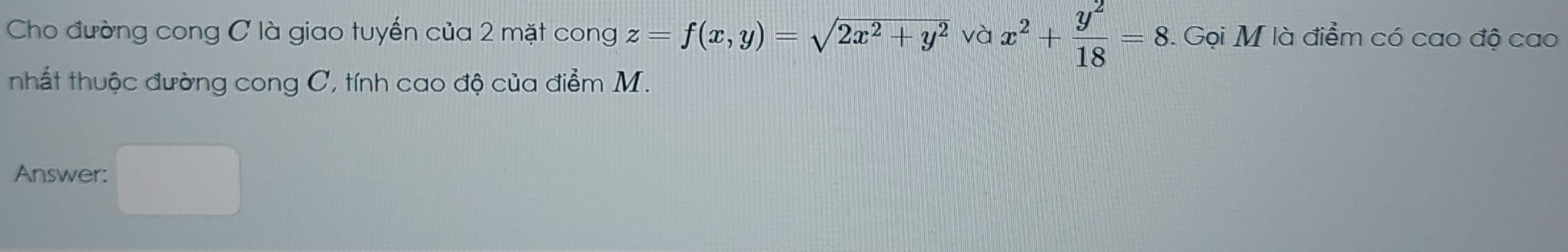 Cho đường cong C là giao tuyển của 2 mặt cong z=f(x,y)=sqrt(2x^2+y^2) và x^2+ y^2/18 =8. Gọi M là điểm có cao độ cao
nhất thuộc đường cong C, tính cao độ của điểm M.
Answer: