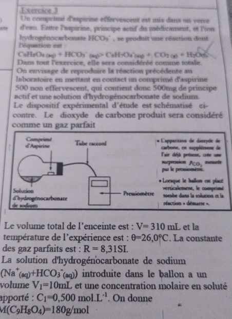 Un comprimé d'aspirine effervescent est mis dans un verre
a d'enn. Entre l'aspirine, principe actif du médicament, et l'ion
hydrogénocarbonate HCO_3^(- , se produit une réaction dont
l'équstion est :
C_9)H_8O_4(aq)+HCO_3^(-(aq)>C_9)H_7O_4(aq)+CO_2(g)+H_2O(l)
Dans tout l'exercice, elle sera considéréé comme totale.
On envisage de reproduire la réaction précédente au
laboratoire en mettant en contact un comprimé d'aspirine
500 non effervescent, qui contient donc 500mg de principe
actif et une solution d'hydrogénocarbonate de sodium.
Le dispositif expérimental d'étude est schématisé ci-
contre. Le dioxyde de carbone produit sera considéré
comme un gaz parfait
Le volume total de l’enceinte est : V=310mL et la
température de l'expérience est : θ =26,0°C. La constante
des gaz parfaits est : R=8,31SI.
La solution d'hydrogénocarbonate de sodium
(Na^+(aq)+HCO_3^(-(aq)) introduite dans le ballon a un
volume V_1)=10mL et une concentration molaire en soluté
apporté : C_1=0,500mol.L^(-1). On donne
M(C_9H_8O_4)=180g/mol