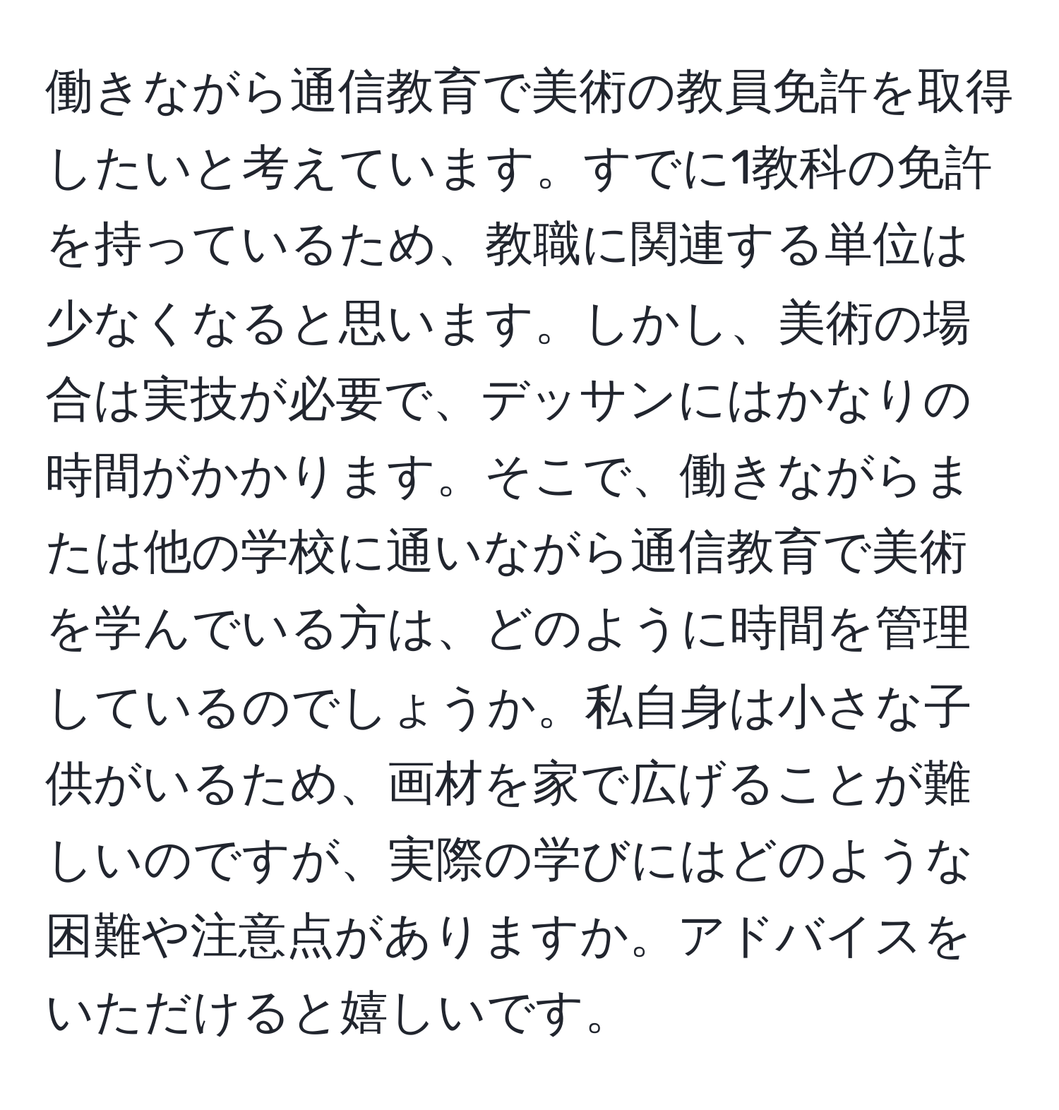 働きながら通信教育で美術の教員免許を取得したいと考えています。すでに1教科の免許を持っているため、教職に関連する単位は少なくなると思います。しかし、美術の場合は実技が必要で、デッサンにはかなりの時間がかかります。そこで、働きながらまたは他の学校に通いながら通信教育で美術を学んでいる方は、どのように時間を管理しているのでしょうか。私自身は小さな子供がいるため、画材を家で広げることが難しいのですが、実際の学びにはどのような困難や注意点がありますか。アドバイスをいただけると嬉しいです。