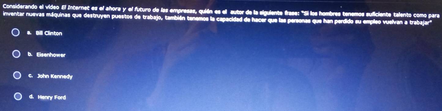 Considerando el vídeo El Internet es el ahora y el futuro de las empresas, quién es el autor de la siguiente frase: "Si los hombres tenemos suficiente talento como para
inventar nuevas máquinas que destruyen puestos de trabajo, también tenemos la capacidad de hacer que las personas que han perdido su empleo vuelvan a trabajar"
a. Bill Clinton
b. Eisenhower
C. John Kennedy
d. Henry Ford