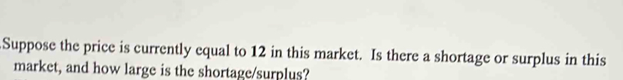 Suppose the price is currently equal to 12 in this market. Is there a shortage or surplus in this 
market, and how large is the shortage/surplus?