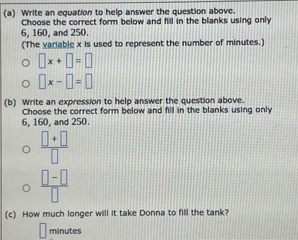 Write an equation to help answer the question above. 
Choose the correct form below and fill in the blanks using only
6, 160, and 250. 
(The variable x is used to represent the number of minutes.)
□ x+□ =□
□ x-□ =□
(b) Write an expression to help answer the question above. 
Choose the correct form below and fill in the blanks using only
6, 160, and 250.
 (□ +□ )/□  
 (□ -□ )/□  
(c) How much longer will it take Donna to fill the tank?
minutes