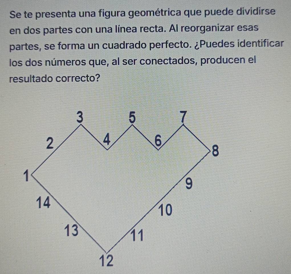 Se te presenta una figura geométrica que puede dividirse 
en dos partes con una línea recta. Al reorganizar esas 
partes, se forma un cuadrado perfecto. ¿Puedes identificar 
los dos números que, al ser conectados, producen el 
resultado correcto?