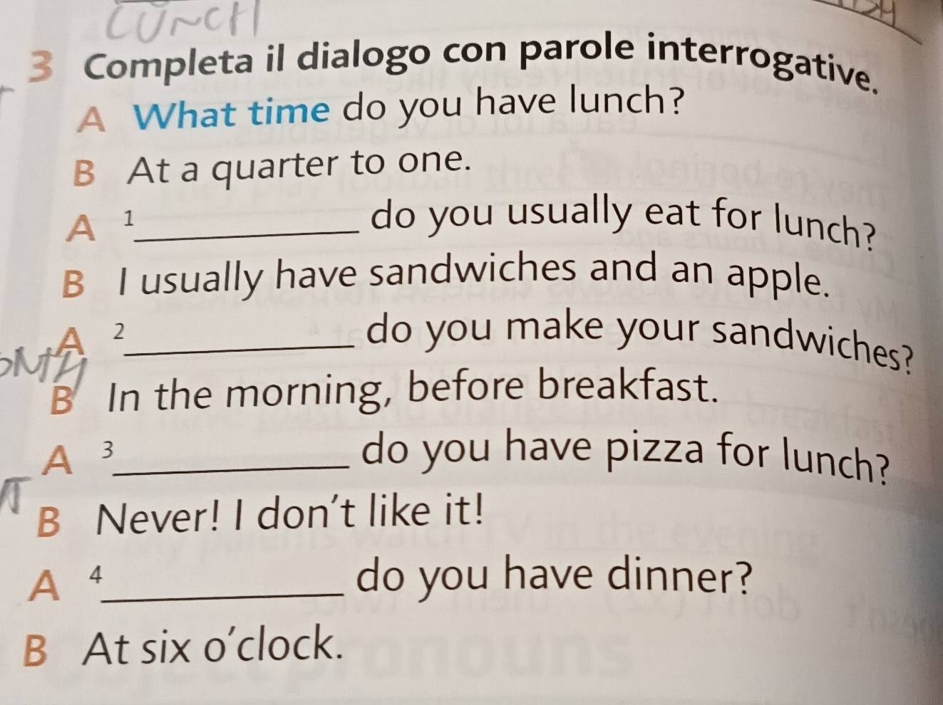 Completa il dialogo con parole interrogative. 
A What time do you have lunch? 
B At a quarter to one. 
A¹_ 
do you usually eat for lunch? 
B I usually have sandwiches and an apple. 
A 2_ do you make your sandwiches? 
M 
B In the morning, before breakfast. 
A 3 _ do you have pizza for lunch? 
B Never! I don't like it! 
A⁴_ do you have dinner? 
B At six o’clock.