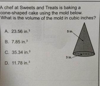 A chef at Sweets and Treats is baking a
cone-shaped cake using the mold below.
What is the volume of the mold in cubic inches?
A. 23.56in.^3
B. 7.85in.^3
C. 35.34in.^3
D. 11.78in.^3