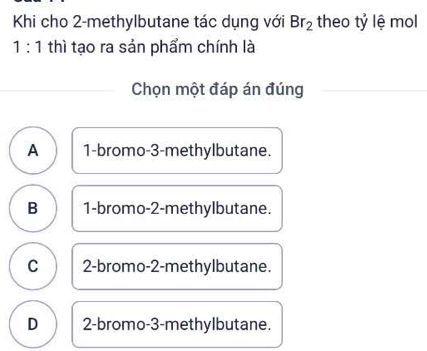 Khi cho 2 -methylbutane tác dụng với Br_2 theo tỷ lệ mol
1:1 thì tạo ra sản phẩm chính là
Chọn một đáp án đúng
A 1 -bromo- 3 -methylbutane.
B 1 -bromo- 2 -methylbutane.
C 2 -bromo- 2 -methylbutane.
D 2 -bromo -3 -methylbutane.