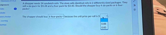 Classroom (T) V1.3
salignmments A shopper needs 24 sandwich rolls. The store sells identical rolls in 2 differently sized packages. They
rades @ packs? sell a six-pack for $5.28 and a four-pack for $3.40. Should the shopper buy 4 six-packs or 6 four-
odutes
astery Tracker The shopper should buy 6 four-packs × because the unit price per roll is $
Learning
dyMate 0.85 0.88