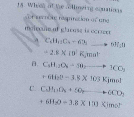 Which of the following equations
for acrobic respiration of one
molecule of glucose is correct
A. C_6H_12O_6+6O_2to 6H_2O
+2.8* 10^3Kjmol^-
B. C_6H_12O_6+60_2to 3CO_2
+6H_2O+3.8* 103Kjmol^-
C. C_6H_12O_6+60_2to 6CO_2
+6H_2O+3.8* 103Kjmol^-