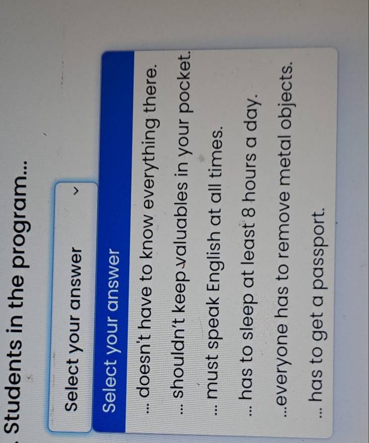 Students in the program...
Select your answer
Select your answer... doesn't have to know everything there.... shouldn’t keep valuables in your pocket.... must speak English at all times.... has to sleep at least 8 hours a day....everyone has to remove metal objects.... has to get a passport.