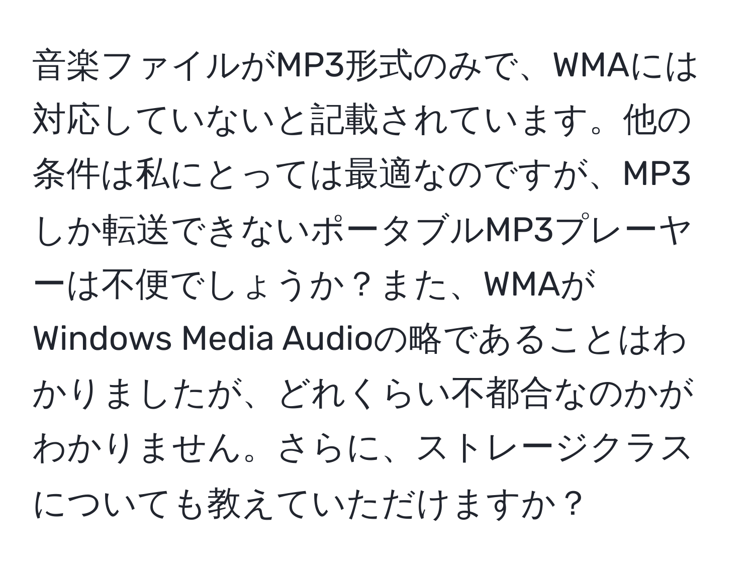 音楽ファイルがMP3形式のみで、WMAには対応していないと記載されています。他の条件は私にとっては最適なのですが、MP3しか転送できないポータブルMP3プレーヤーは不便でしょうか？また、WMAがWindows Media Audioの略であることはわかりましたが、どれくらい不都合なのかがわかりません。さらに、ストレージクラスについても教えていただけますか？