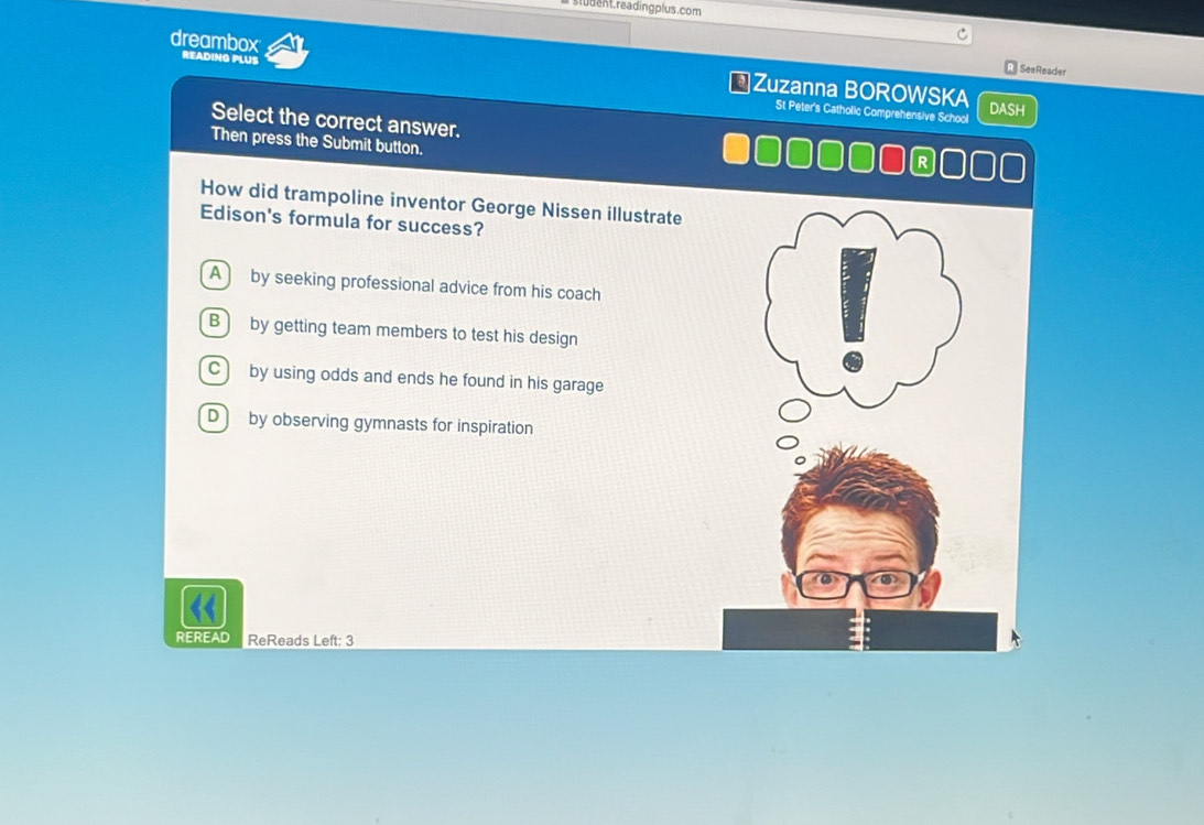 student.readingplus.com
READING PLUS
dreambox Zuzanna BOROWSKA
SeeReader
DASH
St Peter's Catholic Comprehensive School
Select the correct answer.
Then press the Submit button.
D □□□□C
How did trampoline inventor George Nissen illustrate
Edison's formula for success?
A by seeking professional advice from his coach
B by getting team members to test his design
C ) by using odds and ends he found in his garage
Dby observing gymnasts for inspiration
<
REREAD ReReads Left: 3
