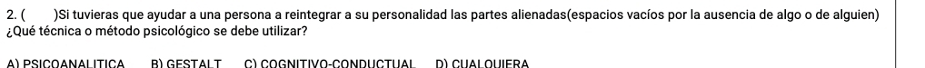 ( )Si tuvieras que ayudar a una persona a reintegrar a su personalidad las partes alienadas(espacios vacíos por la ausencia de algo o de alguien)
¿Qué técnica o método psicológico se debe utilizar?
A) PSICOANalItIca B) GeStALT C) CoGnitivo-Conductual d) cual quiera