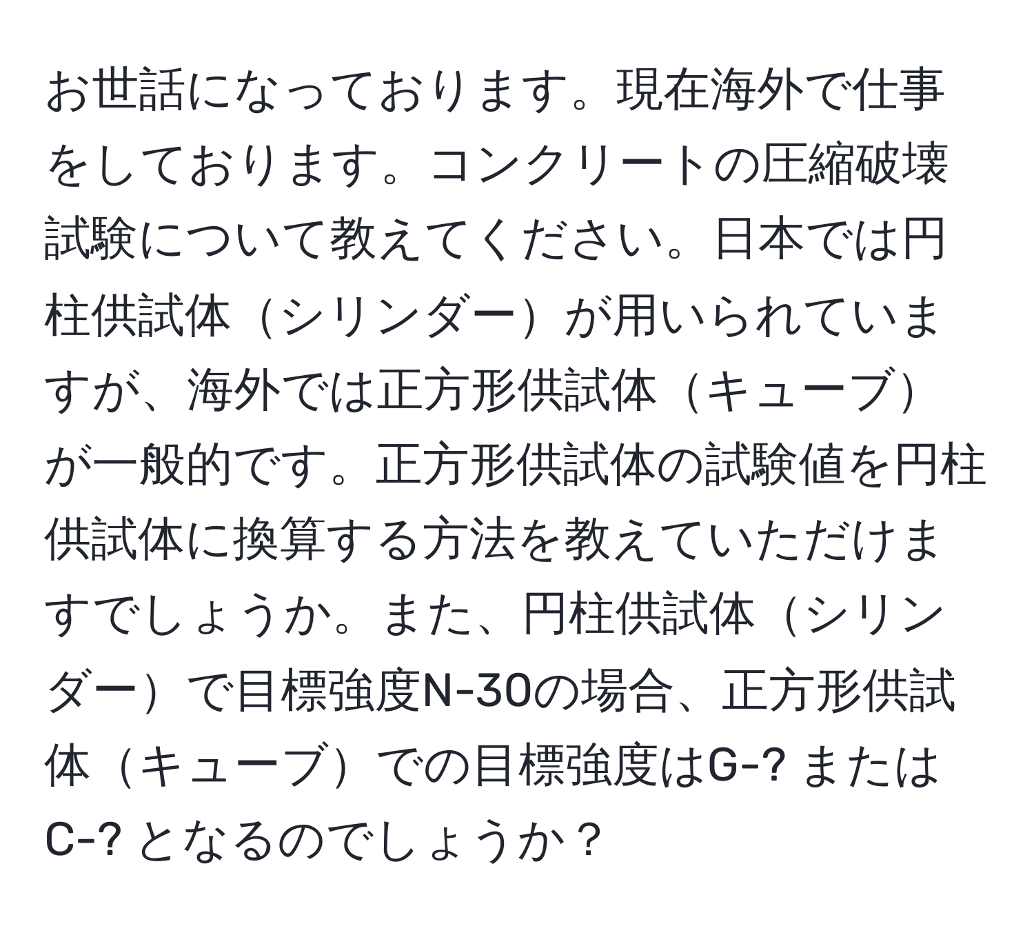 お世話になっております。現在海外で仕事をしております。コンクリートの圧縮破壊試験について教えてください。日本では円柱供試体シリンダーが用いられていますが、海外では正方形供試体キューブが一般的です。正方形供試体の試験値を円柱供試体に換算する方法を教えていただけますでしょうか。また、円柱供試体シリンダーで目標強度N-30の場合、正方形供試体キューブでの目標強度はG-? または C-? となるのでしょうか？