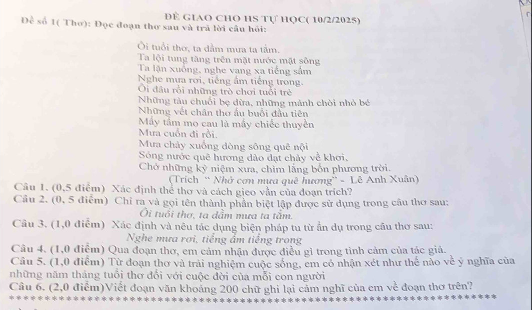 Để GIAO ChO HS Tự HọC( 10/2/2025)
Đề số 1( Thơ): Đọc đoạn thơ sau và trã lời câu hỏi:
Ôi tuổi thơ, ta dầm mưa ta tấm.
Ta lội tung tăng trên mặt nước mặt sông
Ta lặn xuống, nghe vang xa tiếng sầm
Nghe mựa rơi, tiếng ẩm tiếng trong.
Ôi đâu rồi những trò chơi tuổi trẻ
Những tàu chuối bẹ dừa, những mảnh chòi nhỏ bé
Những vết chân thơ ấu buổi đầu tiên
Mấy tấm mo cau là mấy chiếc thuyền
Mưa cuồn đi rồi.
Mưa chảy xuống dòng sông quê nội
Sóng nước quê hương dảo dạt chảy về khơi.
Chở những kỷ niệm xưa, chìm lắng bốn phương trời.
(Trích “ Nhớ cơn mưa quê hương'' - Lê Anh Xuân)
Câu 1. (0,5 điểm) Xác định thể thơ và cách gieo vần của đoạn trích?
Câu 2. (0, 5 điểm) Chỉ ra và gọi tên thành phần biệt lập được sử dụng trong câu thơ sau:
Ôi tuổi thơ, ta dầm mưa ta tăm.
Câu 3. (1,0 điểm) Xác định và nêu tác dụng biện pháp tu từ ẩn dụ trong cầu thơ sau:
Nghe mưa rơi, tiếng ẩm tiếng trong
Câu 4. (1,0 điểm) Qua đoạn thơ, em cảm nhận được điều gì trong tình cảm của tác giả.
Câu 5. (1,0 điểm) Từ đoạn thơ và trải nghiệm cuộc sống, em có nhận xét như thế nào về ý nghĩa của
những năm tháng tuổi thơ đối với cuộc đời của mỗi con người
Câu 6. (2,0 điểm)Viết đoạn văn khoảng 200 chữ ghỉ lại cảm nghĩ của em về đoạn thơ trên?