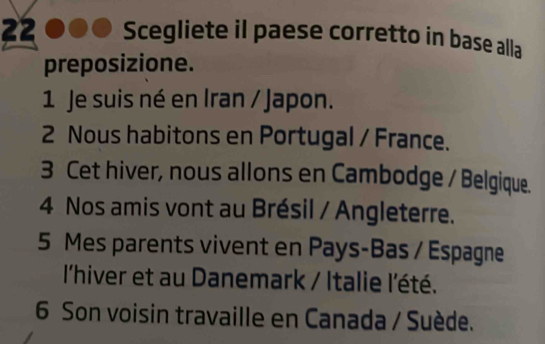 Scegliete iI paese corretto in base alla 
preposizione. 
1 Je suis né en Iran / Japon. 
2 Nous habitons en Portugal / France. 
3 Cet hiver, nous allons en Cambodge / Belgique. 
4 Nos amis vont au Brésil / Angleterre. 
5 Mes parents vivent en Pays-Bas / Espagne 
l'hiver et au Danemark / Italie l'été. 
6 Son voisin travaille en Canada / Suède.