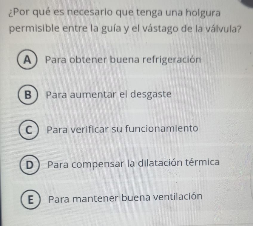 ¿Por qué es necesario que tenga una holgura
permisible entre la guía y el vástago de la válvula?
A) Para obtener buena refrigeración
B Para aumentar el desgaste
C Para verificar su funcionamiento
D Para compensar la dilatación térmica
E  Para mantener buena ventilación