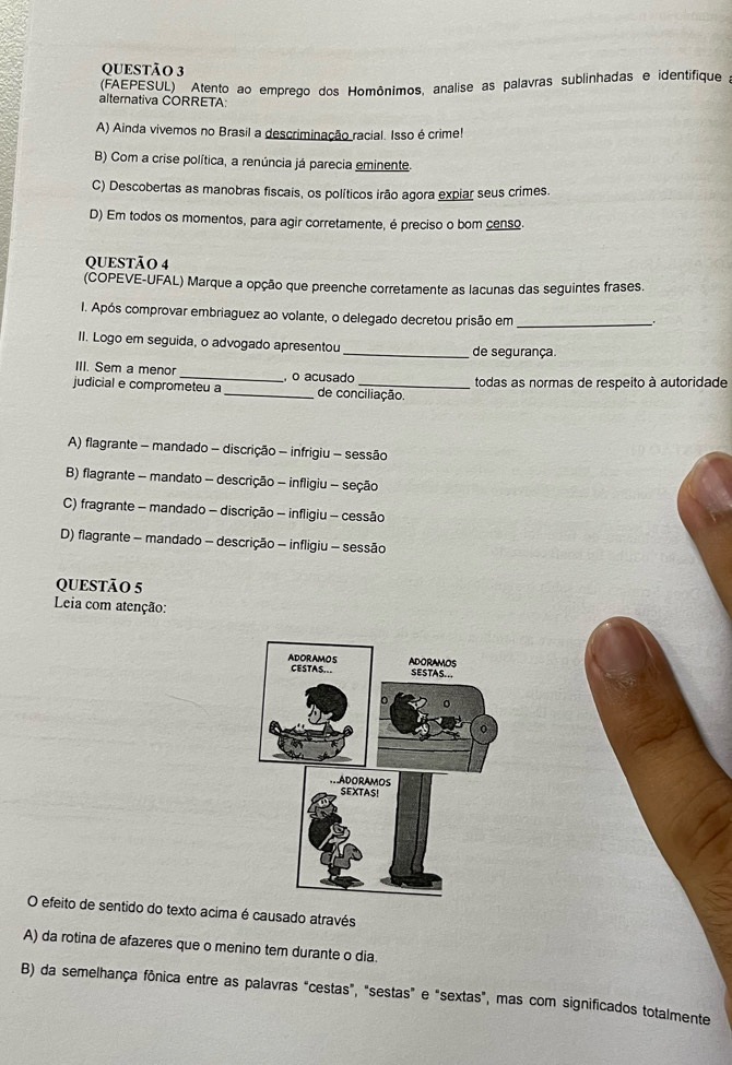 (FAEPESUL) Atento ao emprego dos Homônimos, analise as palavras sublinhadas e identifique a
alternativa CORRETA:
A) Ainda vivemos no Brasil a descriminação racial. Isso é crime!
B) Com a crise política, a renúncia já parecia eminente.
C) Descobertas as manobras fiscais, os políticos irão agora expiar seus crimes.
D) Em todos os momentos, para agir corretamente, é preciso o bom censo.
QUESTÃO 4
(COPEVE-UFAL) Marque a opção que preenche corretamente as lacunas das seguintes frases.
I. Após comprovar embriaguez ao volante, o delegado decretou prisão em_
II. Logo em seguida, o advogado apresentou _de segurança.
III. Sem a menor _, o acusado
judicial e comprometeu a _de conciliação todas as normas de respeito à autoridade
A) flagrante - mandado - discrição - infrigiu - sessão
B) flagrante - mandato - descrição - infligiu - seção
C) fragrante - mandado - discrição - infligiu - cessão
D) flagrante - mandado - descrição - infligiu - sessão
QUESTÃO 5
Leia com atenção:
O efeito de sentido do texto acima é causado através
A) da rotina de afazeres que o menino tem durante o dia.
B) da semelhança fônica entre as palavras "cestas", "sestas" e "sextas", mas com significados totalmente