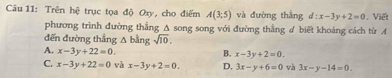 Trên hệ trục tọa độ Oxy, cho điểm A(3;5) và đường thắng d:x-3y+2=0. Viết
phương trình đường thắng △ song song với đường thắng d biết khoảng cách từ A
đến đường thắng △ bin g sqrt(10).
A. x-3y+22=0.
B. x-3y+2=0.
C. x-3y+22=0 và x-3y+2=0. D. 3x-y+6=0 và 3x-y-14=0.