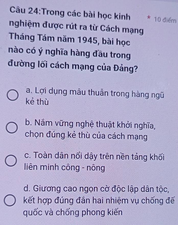 Trong các bài học kinh * 10 điểm
nghiệm được rút ra từ Cách mạng
Tháng Tám năm 1945, bài học
nào có ý nghĩa hàng đầu trong
đường lối cách mạng của Đảng?
a. Lợi dụng mâu thuẫn trong hàng ngũ
kẻ thù
b. Nắm vững nghệ thuật khởi nghĩa,
chọn đúng kẻ thù của cách mạng
c. Toàn dân nổi dậy trên nền tảng khối
liên minh công - nông
d. Giương cao ngọn cờ độc lập dân tộc,
kết hợp đúng đắn hai nhiệm vụ chống đế
quốc và chống phong kiến