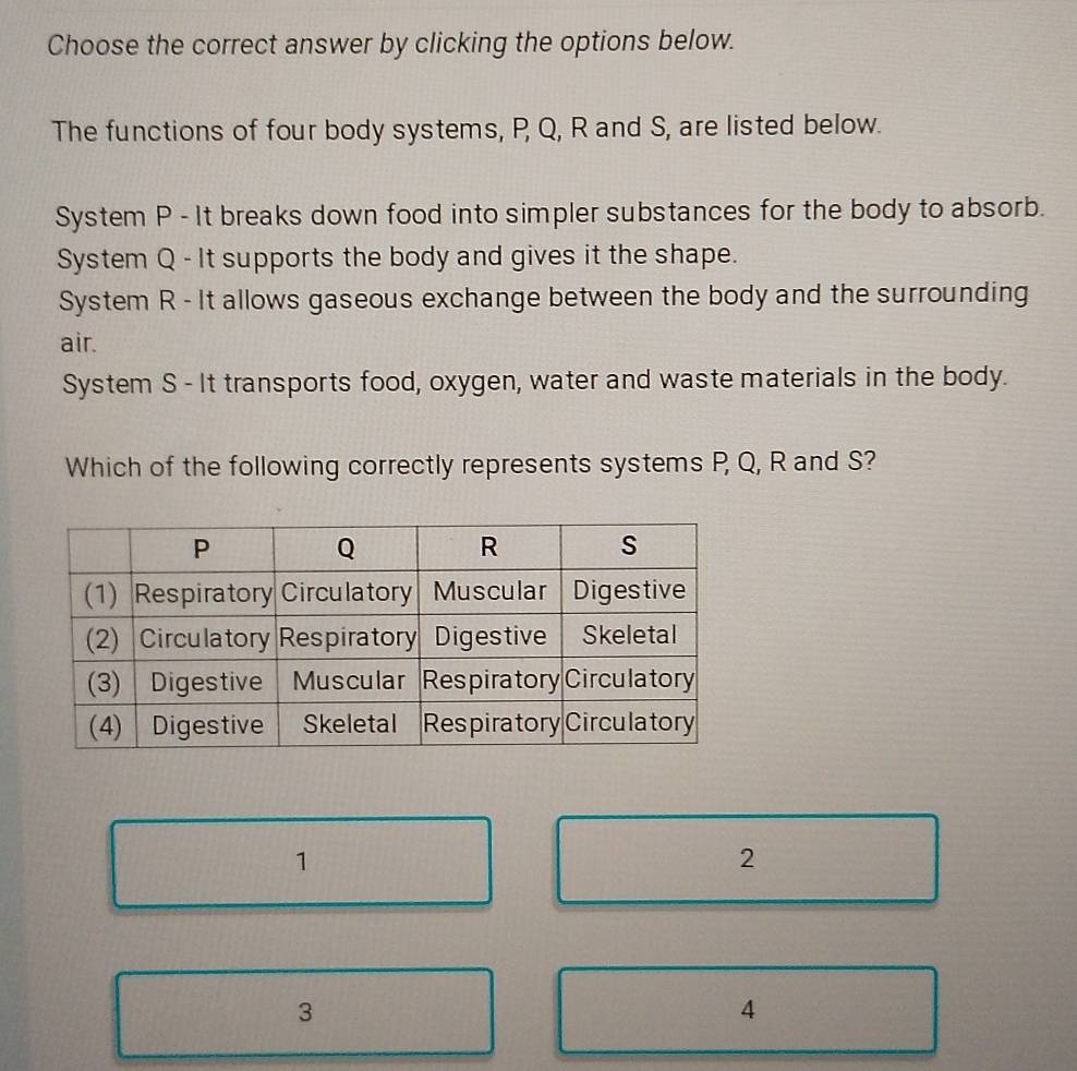 Choose the correct answer by clicking the options below.
The functions of four body systems, P, Q, R and S, are listed below.
System P - It breaks down food into simpler substances for the body to absorb.
System Q - It supports the body and gives it the shape.
System R - It allows gaseous exchange between the body and the surrounding
air.
System S - It transports food, oxygen, water and waste materials in the body.
Which of the following correctly represents systems P, Q, R and S?
1
2
3
4