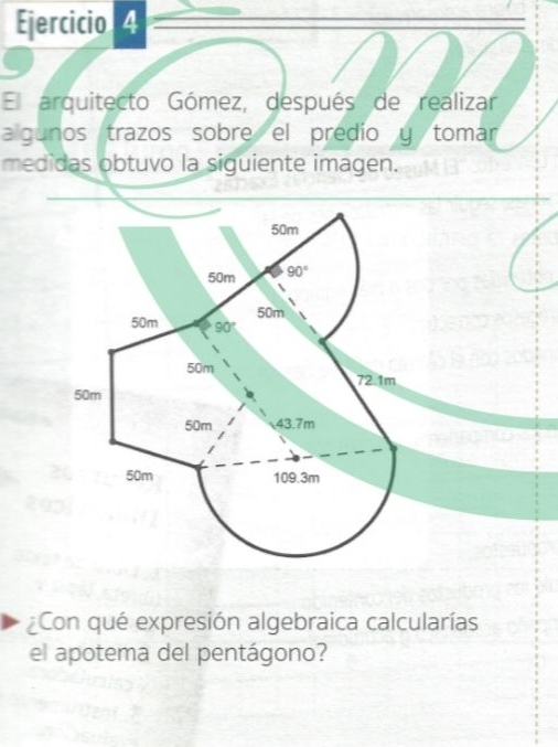 El arquitecto Gómez, después de realizar 
algunos trazos sobre el predio y tomar 
medidas obtuvo la siguiente imagen.
50m
50m 90°
50m
50m 90°
50m 72.1m
50m
50m 43.7m
50m 109.3m
Con qué expresión algebraica calcularías 
el apotema del pentágono?