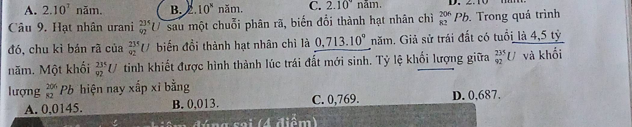 A. 2.10^7 năm, B.. 10^8 năm.
C. 2.10nam. 
D.
Câu 9. Hạt nhân urani _(92)^(235)U sau một chuỗi phân rã, biến đổi thành hạt nhân chì _(82)^(206)Pb. . Trong quá trình
đó, chu kì bán rã của _(92)^(235)U biến đổi thành hạt nhân chì là 0,713.10° năm. Giả sử trái đất có tuổi là 4,5 tỷ
năm. Một khối _(92)^(235)U tinh khiết được hình thành lúc trái đất mới sinh. Tỷ lệ khối lượng giữa _(92)^(235)U và khối
lượng beginarrayr 206 82endarray Pb hiện nay xấp xỉ bằng
A. 0,0145.
B. 0,013. C. 0,769.
D. 0,687.
* g s a i ( A diê m )