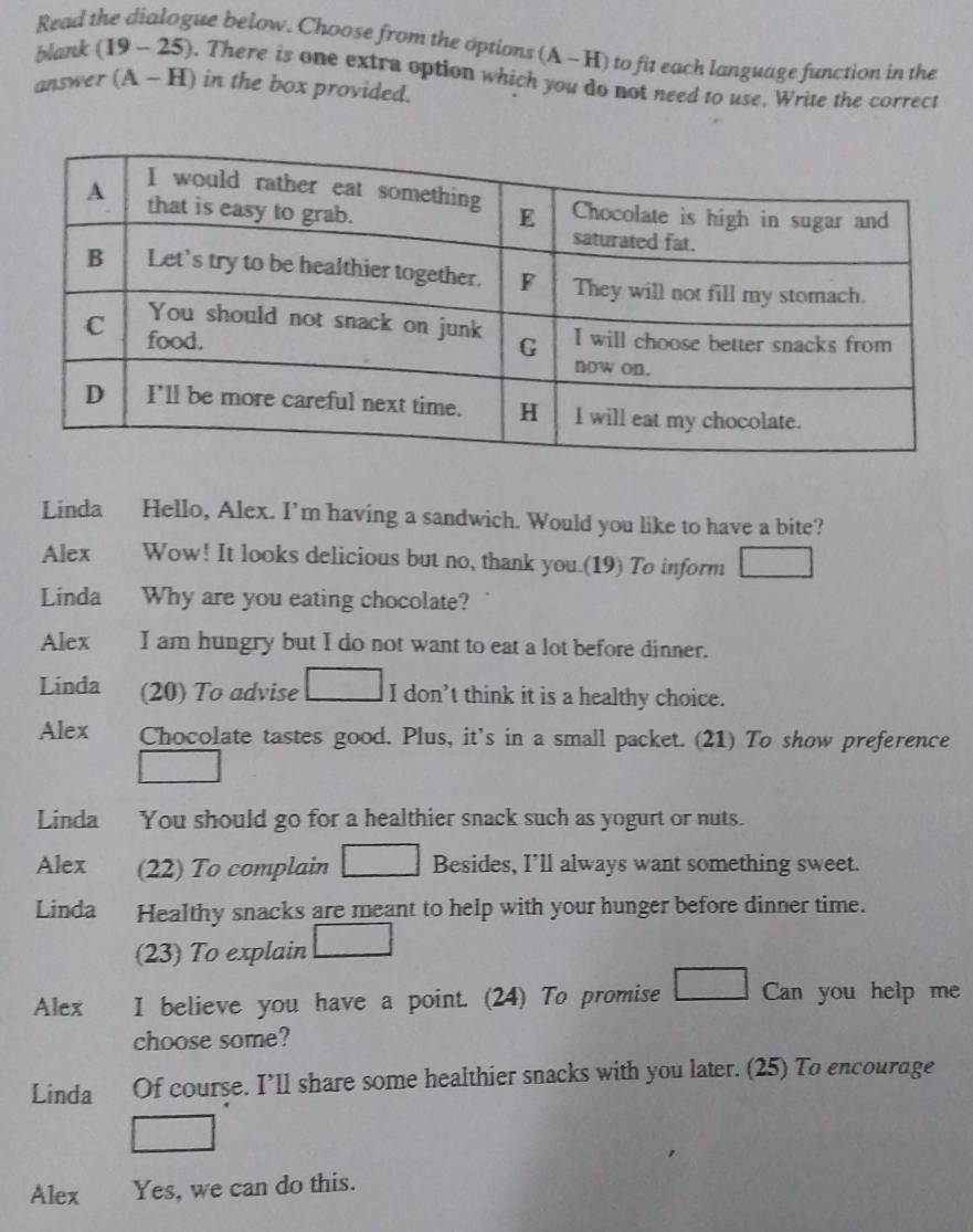 Read the dialogue below. Choose from the options (A - H) to fit each language function in the
blank (19- 25). There is one extra option which you do not need to use, Write the correct
answer (A - H) in the box provided.
Linda Hello, Alex. I’m having a sandwich. Would you like to have a bite?
Alex Wow! It looks delicious but no, thank you.(19) To inform □ 
Linda Why are you eating chocolate?
Alex I am hungry but I do not want to eat a lot before dinner.
Linda (20) To advise □ I don't think it is a healthy choice.
Alex Chocolate tastes good. Plus, it's in a small packet. (21) To show preference
□ 
Linda You should go for a healthier snack such as yogurt or nuts.
Alex (22) To complain □ Besides, I'll always want something sweet.
Linda Healthy snacks are meant to help with your hunger before dinner time.
(23) To explain □ 
Alex I believe you have a point. (24) To promise □ Can you help me
choose some?
Linda Of course. I’ll share some healthier snacks with you later. (25) To encourage
□ 
Alex Yes, we can do this.