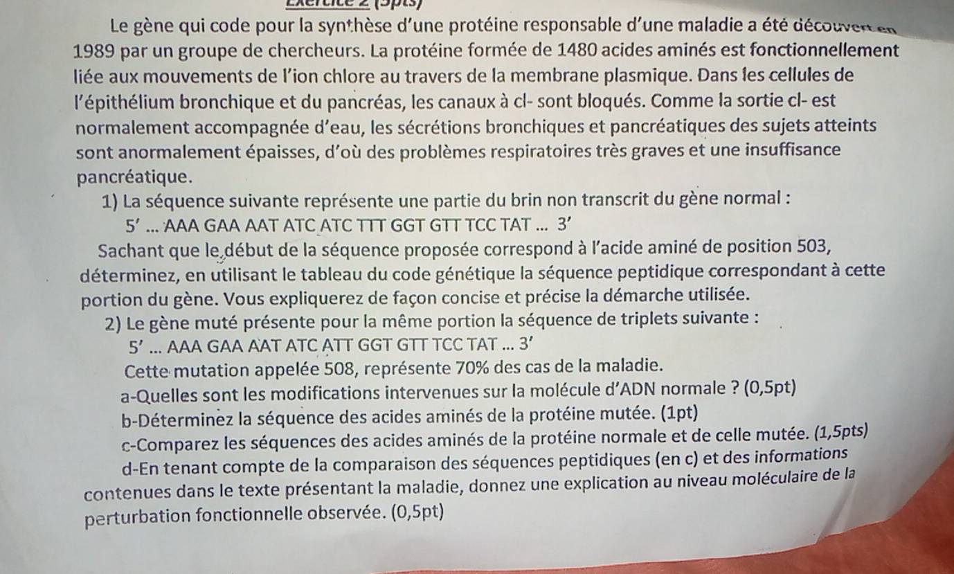 Exertice 2 (5pts)
Le gène qui code pour la synthèse d'une protéine responsable d'une maladie a été découvert en
1989 par un groupe de chercheurs. La protéine formée de 1480 acides aminés est fonctionnellement
liée aux mouvements de l’ion chlore au travers de la membrane plasmique. Dans les cellules de
l'épithélium bronchique et du pancréas, les canaux à cl- sont bloqués. Comme la sortie cl- est
normalement accompagnée d’eau, les sécrétions bronchiques et pancréatiques des sujets atteints
sont anormalement épaisses, d'où des problèmes respiratoires très graves et une insuffisance
pancréatique.
1) La séquence suivante représente une partie du brin non transcrit du gène normal :
5'... AAA GAA AAT ATC ATC TTT GGT GTT TCC TAT ... 3
Sachant que le début de la séquence proposée correspond à l'acide aminé de position 503,
déterminez, en utilisant le tableau du code génétique la séquence peptidique correspondant à cette
portion du gène. Vous expliquerez de façon concise et précise la démarche utilisée.
2) Le gène muté présente pour la même portion la séquence de triplets suivante :
5'... AAA GAA AAT ATC ATT GGT GTT TCC TAT ... 3'
Cette mutation appelée 508, représente 70% des cas de la maladie.
a-Quelles sont les modifications intervenues sur la molécule d' ADN normale ? (0,5pt)
b-Déterminez la séquence des acides aminés de la protéine mutée. (1pt)
c-Comparez les séquences des acides aminés de la protéine normale et de celle mutée. (1,5pts)
d-En tenant compte de la comparaison des séquences peptidiques (en c) et des informations
contenues dans le texte présentant la maladie, donnez une explication au niveau moléculaire de la
perturbation fonctionnelle observée. (0,5pt)