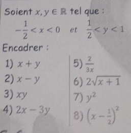 Soient x, y∈ R tel que :
- 1/2  et  1/2 
Encadrer : 
1) x+y 5)  2/3x 
2) x-y 6) 2sqrt(x+1)
3) xy 7) y^2
4) 2x-3y 8) (x- 1/2 )^2