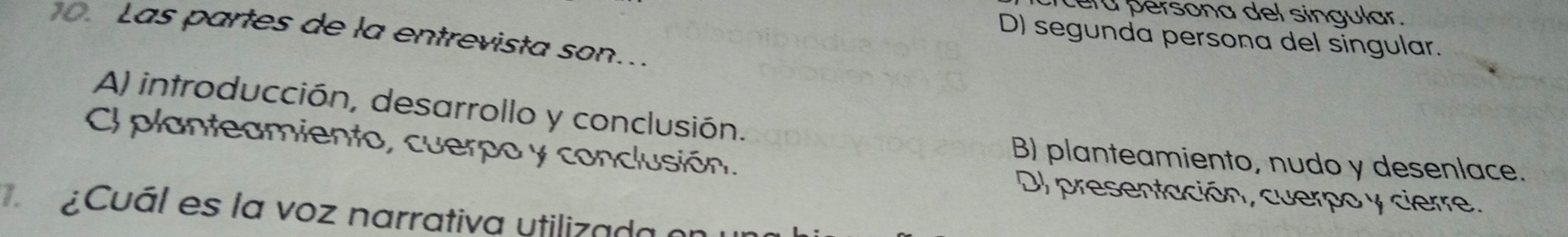 cérá persona del singular.
o. Las partes de la entrevista son...
D) segunda persona del singular.
A) introducción, desarrollo y conclusión.
Cl planteamiento, cuerpo y conclusión.
B) planteamiento, nudo y desenlace.
DJ presentación, cuerpo y cierre.
¿Cuál es la voz narrativa utilizada en