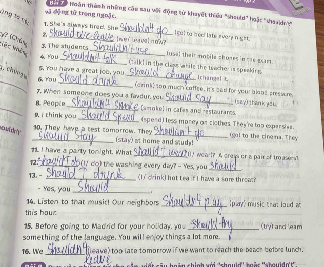 '''ôi Ba 70 Hoàn thành những câu sau với động từ khuyết thiếu 'should' hoặc ''shouldn't'' 
và động từ trong ngoặc. 
lng ta nên 1. She’s always tired. She _(go) to bed late every night. 
2. 
(we/ leave) now? 
y? (Chúng 3. The students 
kệc không 
4. You 
_ 
_(use) their mobile phones in the exam. 
(talk) in the class while the teacher is speaking. 
_ 
_ 
5. You have a great job, you _(change) it. 
g, chúng to 6. You 
(drink) too much coffee, it's bad for your blood pressure. 
7. When someone does you a favour, you _(say) thank you. 
_8. People _(smoke) in cafes and restaurants. 
9. I think you _(spend) less money on clothes. They’re too expensive. 
ouldn't 
_10. They have a test tomorrow. They _(go) to the cinema. They 
(stay) at home and study! 
11. I have a party tonight. What _(I/ wear)? A dress or a pair of trousers? 
12. _(I/ do) the washing every day? - Yes, you _. 
13. - _(I/ drink) hot tea if I have a sore throat? 
- Yes, you_ . 
14. Listen to that music! Our neighbors _(play) music that loud at 
this hour. 
_ 
_ 
15. Before going to Madrid for your holiday, you _(try) and learn 
something of the language. You will enjoy things a lot more. 
_ 
16. We _(leave) too late tomorrow if we want to reach the beach before lunch. 
n t câu hoàn chỉnh với “should” hoặc “shouldn't''.