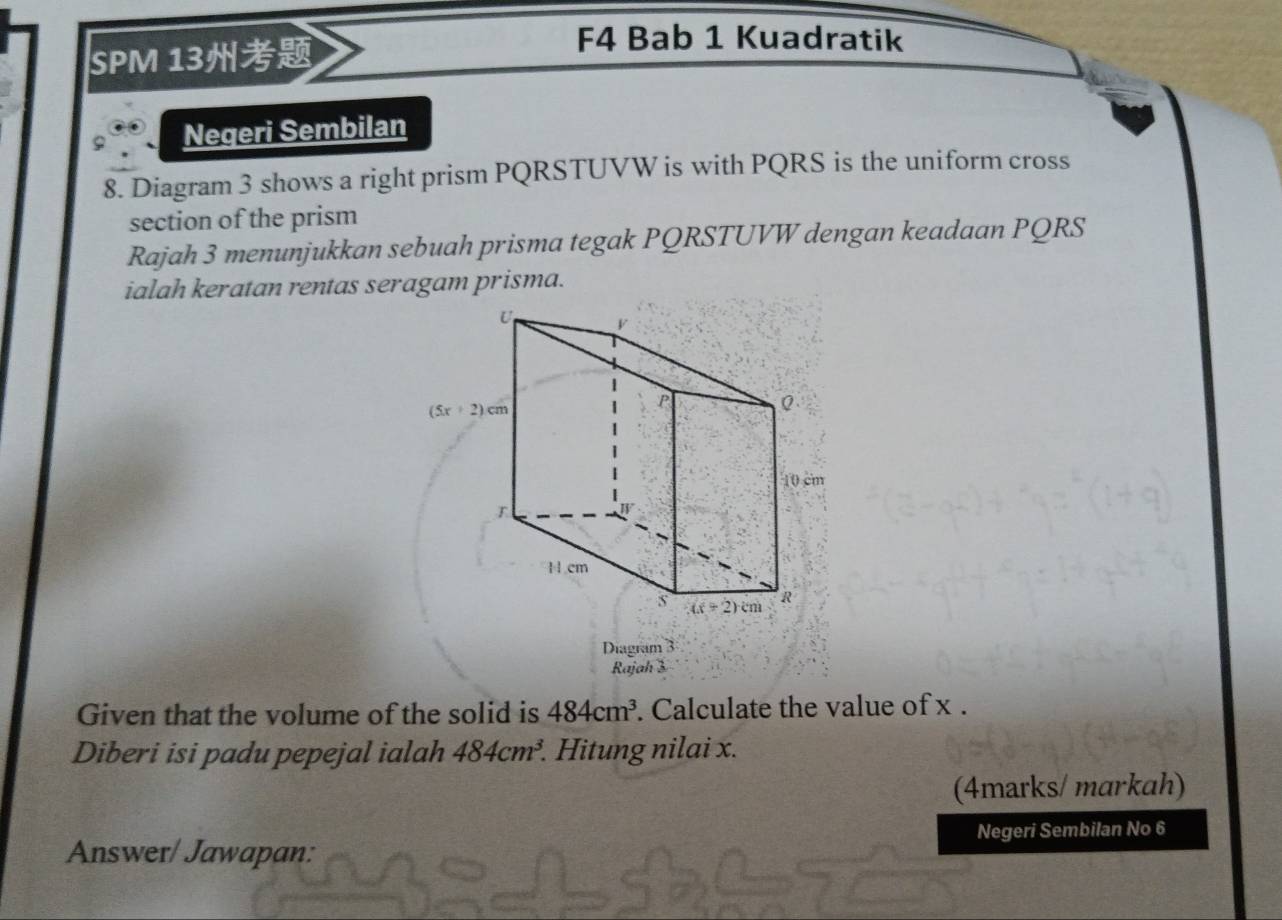 SPM 13
F4 Bab 1 Kuadratik
Negeri Sembilan
8. Diagram 3 shows a right prism PQRSTUVW is with PQRS is the uniform cross
section of the prism
Rajah 3 menunjukkan sebuah prisma tegak PQRSTUVW dengan keadaan PQRS
ialah keratan rentas seragam prisma.
Diagram 3
Rajah 3
Given that the volume of the solid is 484cm^3. Calculate the value of x .
Diberi isi padu pepejal ialah 484cm^3.. Hitung nilai x.
(4marks/ markah)
Answer/ Jawapan: Negeri Sembilan No 6