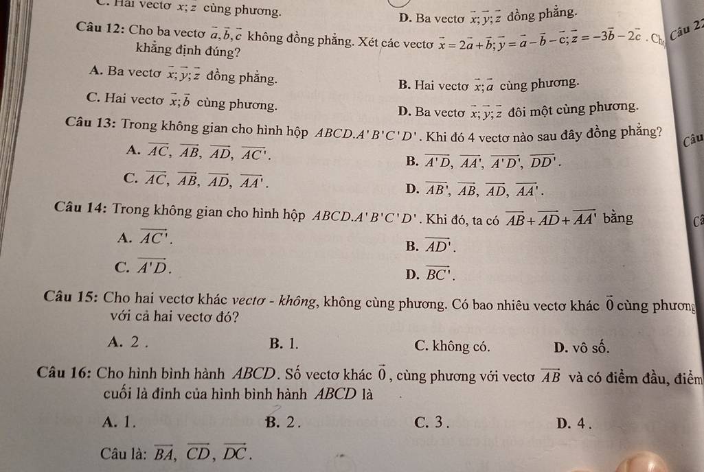 C. Hải vectơ x; z cùng phương. D. Ba vecto overline x;overline y;overline z đồng phẳng.
Câu 12: Cho ba vectơ a. Bc không đồng phẳng. Xét các vectơ vector x=2vector a+vector b;vector y=vector a-vector b-vector c;vector z=-3vector b-2vector c.Ch Câu 22
khẳng định đúng?
A. Ba vecto overline x;overline y;overline z đồng phẳng. B. Hai vectơ overline x;overline a cùng phương.
C. Hai vectơ overline x;overline b cùng phương. D. Ba vecto overline x;overline y;overline z đôi một cùng phương.
Câu 13: Trong không gian cho hình hộp ABCD. A'B'C'D'. Khi đó 4 vectơ nào sau đây đồng phẳng?
Câu
A. overline AC,overline AB,overline AD,overline AC. overline A'D,overline AA',overline A'D',overline DD'.
B.
C. overline AC,overline AB,overline AD,overline AA'. D. overline AB,overline AB,overline AD,overline AA.
Câu 14: Trong không gian cho hình hộp ABCD.A'B'C'D'. Khi đó, ta có vector AB+vector AD+vector AA' bàng C
A. vector AC'.
B. vector AD'.
C. vector A'D.
D. vector BC'.
Câu 15: Cho hai vectơ khác vectơ - không, không cùng phương. Có bao nhiêu vectơ khác vector 0 cng phương
với cả hai vectơ đó?
A. 2 . B. 1. C. không có. D. vô số.
Câu 16: Cho hình bình hành ABCD. Số vectơ khác vector 0 , cùng phương với vectơ vector AB và có điểm đầu, điểm
cuối là đỉnh của hình bình hành ABCD là
A. 1. B. 2 . C. 3 . D. 4 .
Câu là: vector BA,vector CD,vector DC.