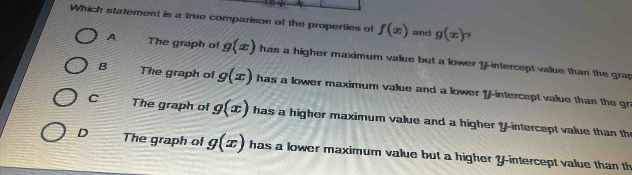 Which statement is a true comparison of the properties of f(x) and g(x) 2
A The graph of g(x) has a higher maximum value but a kower ?-intercept value than the grap
B The graph of g(x) has a lower maximum value and a lower Y-intercept value than the gr
C The graph of g(x) has a higher maximum value and a higher Y-intercept value than th
D The graph of g(x) has a lower maximum value but a higher Y-intercept value than th