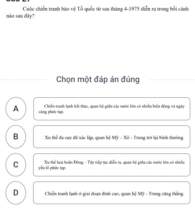 Cuộc chiến tranh bảo vệ Tổ quốc từ sau tháng 4-1975 diễn ra trong bối cảnh
nào sau đây?
Chọn một đáp án đúng
Chiến tranh lạnh kết thúc, quan hệ giữa các nước lớn có nhiều biển động và ngày
A càng phức tạp.
B Xu thế đa cực đã xác lập, quan hệ Mỹ - Xô - Trung trở lại bình thường.
Xu thể hoả hoãn Đông - Tây tiếp tục diễn ra, quan hệ giữa các nước lớn có nhiều
C yếu tố phức tạp.
D Chiến tranh lạnh ở giai đoạn đỉnh cao, quan hệ Mỹ - Trung căng thắng.