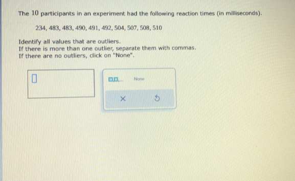 The 10 participants in an experiment had the following reaction times (in milliseconds).
234, 483, 483, 490, 491, 492, 504, 507, 508, 510
Identify all values that are outliers. 
If there is more than one outlier, separate them with commas. 
If there are no outliers, click on "None". 
None 
×