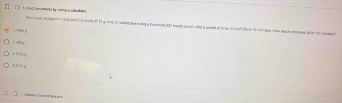 Find the answer by using a calculator.
Pedro was assigned to find out how much of 12 grams of radioactive isotope Francium- 222 would be left after a period of time. Its half-life is 15 minutes. How much remained after 50 minutes?
1. 1906 g
1. 380 g
4. 7006(
3. 5970 g
7. Choose the best answer.