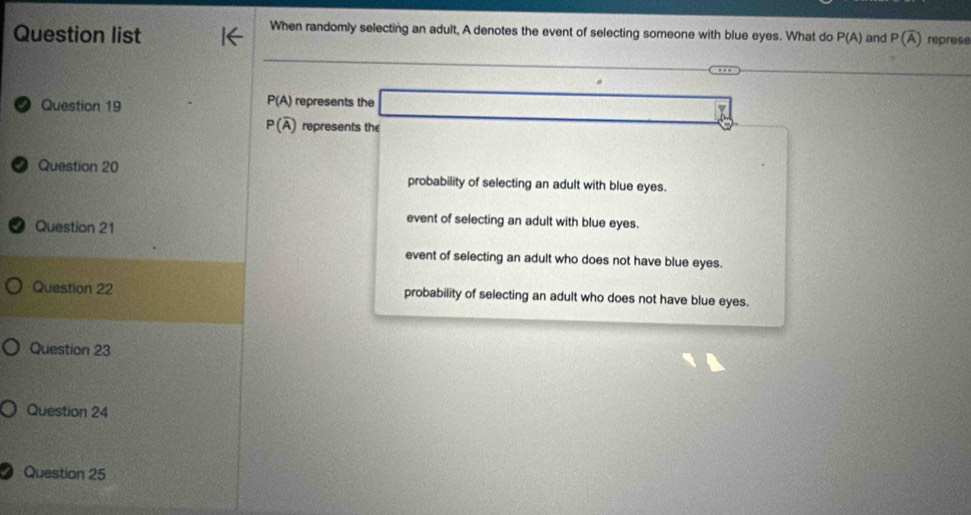 When randomly selecting an adult, A denotes the event of selecting someone with blue eyes. What do
Question list P(A) and P(overline A) represe
P(A)
Question 19 represents the _ 
P(overline A) represents the
Question 20
probability of selecting an adult with blue eyes.
Question 21
event of selecting an adult with blue eyes.
event of selecting an adult who does not have blue eyes.
Question 22 probability of selecting an adult who does not have blue eyes.
Question 23
Question 24
Question 25