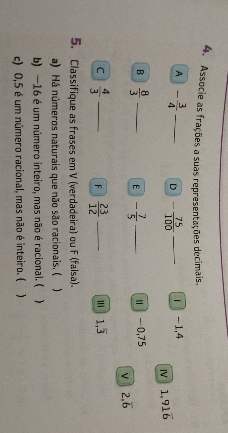 Associe as frações a suas representações decimais. 
A - 3/4  _ 
D - 75/100  _1 -1, 4
I 1,91overline 6
B  8/3  _ 
E - 7/5  _ 
Ⅱ -0,75
V 2,overline 6
C  4/3  _ 
F  23/12  _ 
I 1,overline 3
5. Classifique as frases em V (verdadeira) ou F (falsa). 
a) Há números naturais que não são racionais. ( ) 
b) —16 é um número inteiro, mas não é racional. ( ) 
c) 0,5 é um número racional, mas não é inteiro. ( )